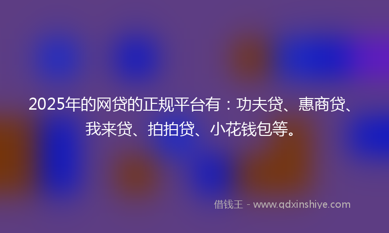 2025年的网贷的正规平台有：功夫贷、惠商贷、我来贷、拍拍贷、小花钱包等。