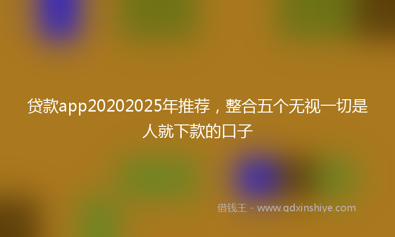 贷款app20202025年推荐，整合五个无视一切是人就下款的口子