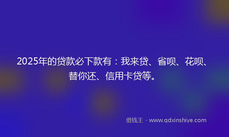 2025年的贷款必下款有：我来贷、省呗、花呗、替你还、信用卡贷等。