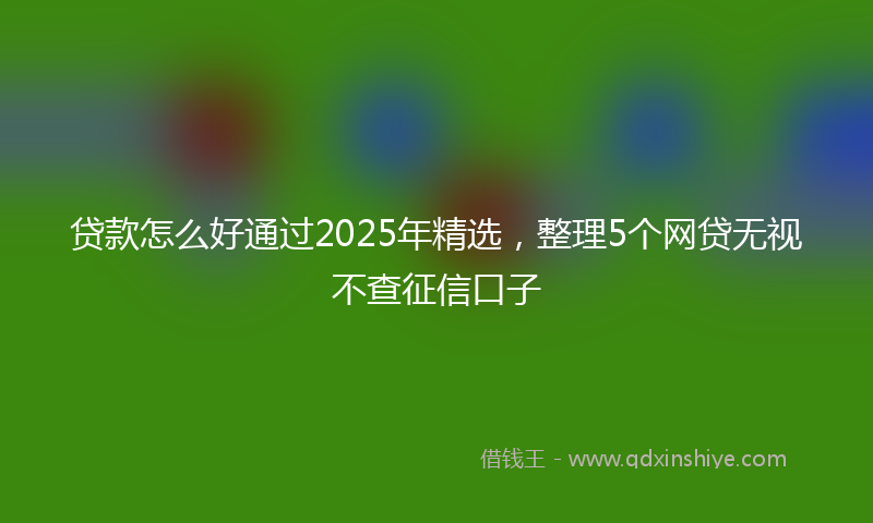 贷款怎么好通过2025年精选，整理5个网贷无视不查征信口子