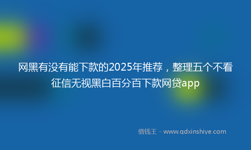 网黑有没有能下款的2025年推荐，整理五个不看征信无视黑白百分百下款网贷app