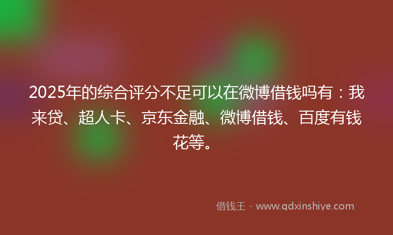 2025年的综合评分不足可以在微博借钱吗有：我来贷、超人卡、京东金融、微博借钱、百度有钱花等。
