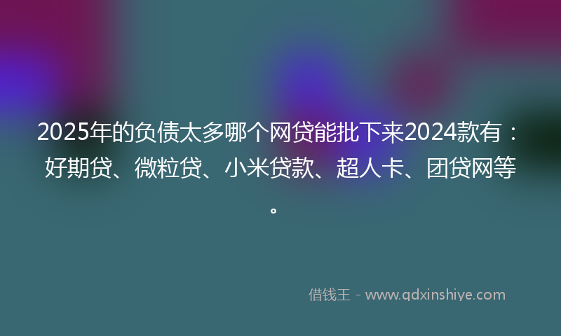 2025年的负债太多哪个网贷能批下来2024款有：好期贷、微粒贷、小米贷款、超人卡、团贷网等。