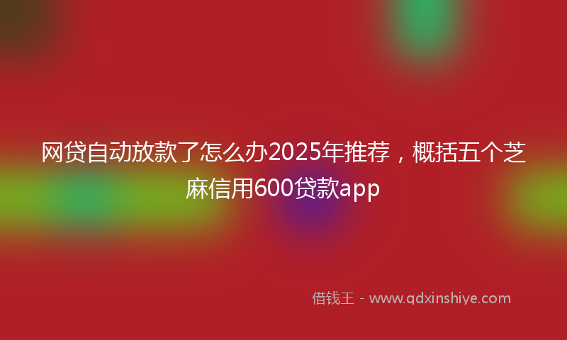 网贷自动放款了怎么办2025年推荐，概括五个芝麻信用600贷款app