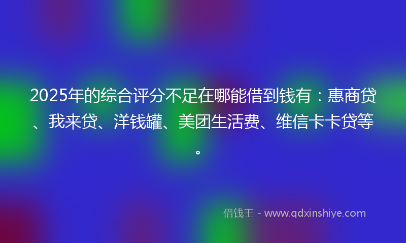 2025年的综合评分不足在哪能借到钱有：惠商贷、我来贷、洋钱罐、美团生活费、维信卡卡贷等。