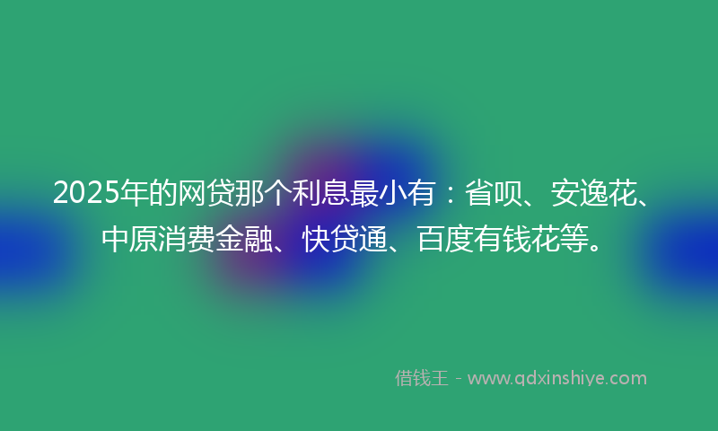 2025年的网贷那个利息最小有：省呗、安逸花、中原消费金融、快贷通、百度有钱花等。