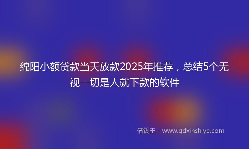 绵阳小额贷款当天放款2025年推荐，总结5个无视一切是人就下款的软件