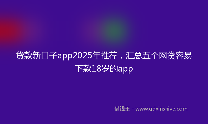 贷款新口子app2025年推荐，汇总五个网贷容易下款18岁的app