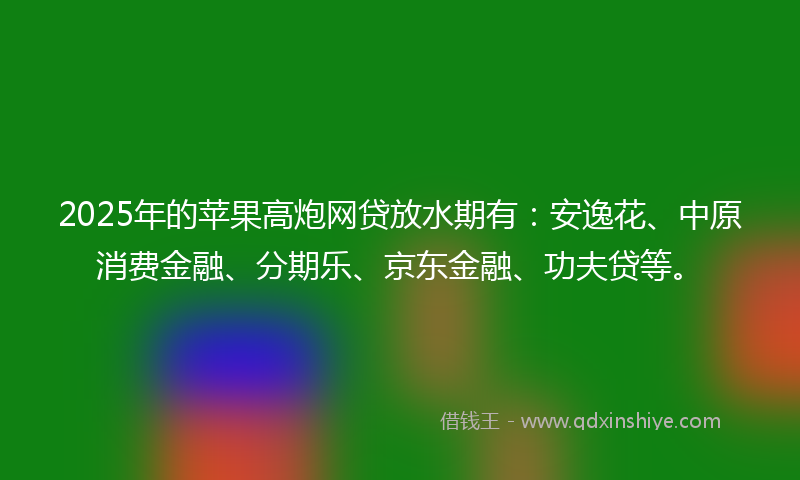 2025年的苹果高炮网贷放水期有：安逸花、中原消费金融、分期乐、京东金融、功夫贷等。