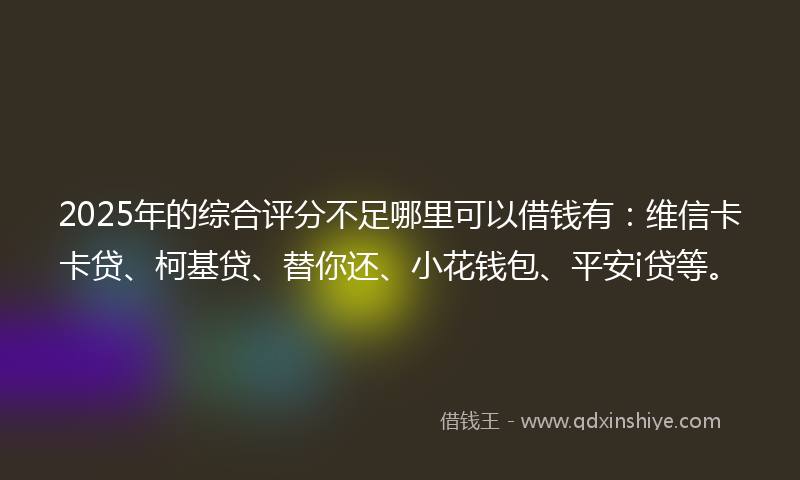 2025年的综合评分不足哪里可以借钱有：维信卡卡贷、柯基贷、替你还、小花钱包、平安i贷等。
