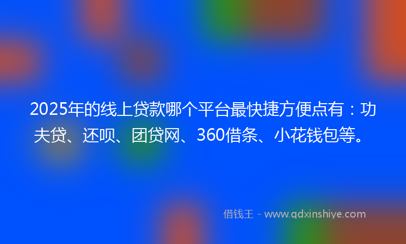 2025年的线上贷款哪个平台最快捷方便点有：功夫贷、还呗、团贷网、360借条、小花钱包等。