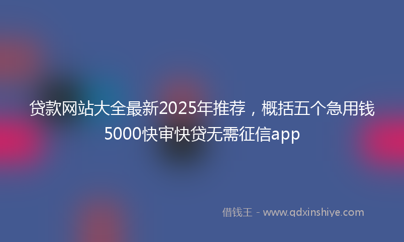 贷款网站大全最新2025年推荐，概括五个急用钱5000快审快贷无需征信app