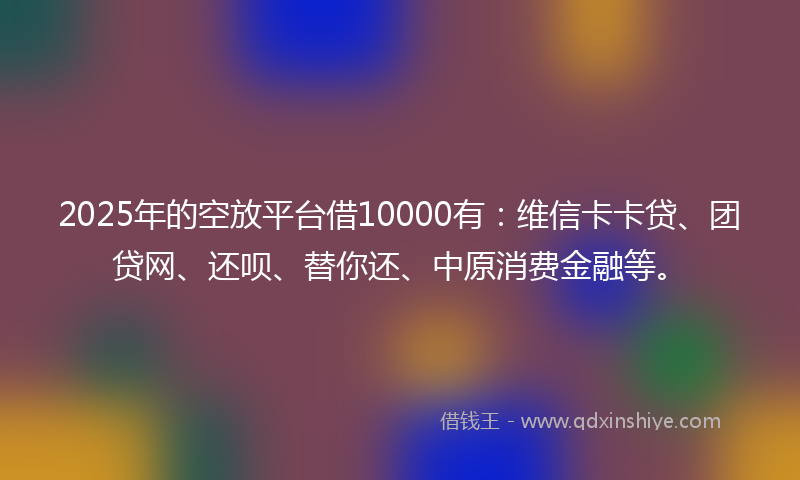 2025年的空放平台借10000有：维信卡卡贷、团贷网、还呗、替你还、中原消费金融等。