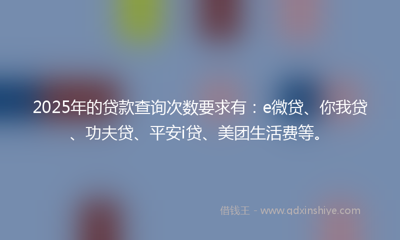 2025年的贷款查询次数要求有：e微贷、你我贷、功夫贷、平安i贷、美团生活费等。