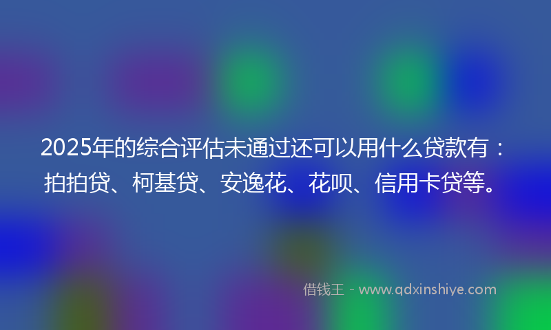 2025年的综合评估未通过还可以用什么贷款有：拍拍贷、柯基贷、安逸花、花呗、信用卡贷等。