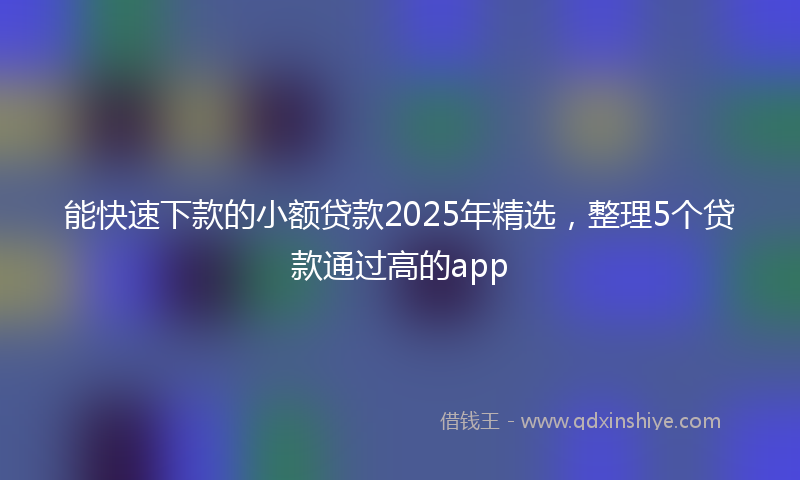 能快速下款的小额贷款2025年精选，整理5个贷款通过高的app
