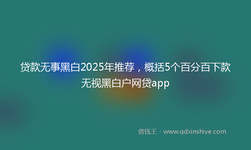 贷款无事黑白2025年推荐，概括5个百分百下款无视黑白户网贷app
