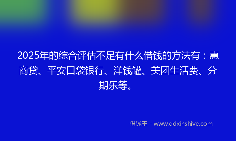 2025年的综合评估不足有什么借钱的方法有：惠商贷、平安口袋银行、洋钱罐、美团生活费、分期乐等。