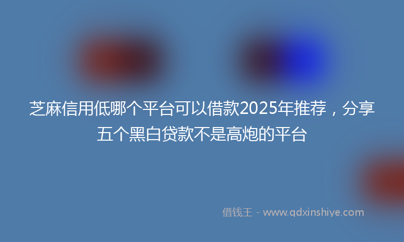 芝麻信用低哪个平台可以借款2025年推荐，分享五个黑白贷款不是高炮的平台