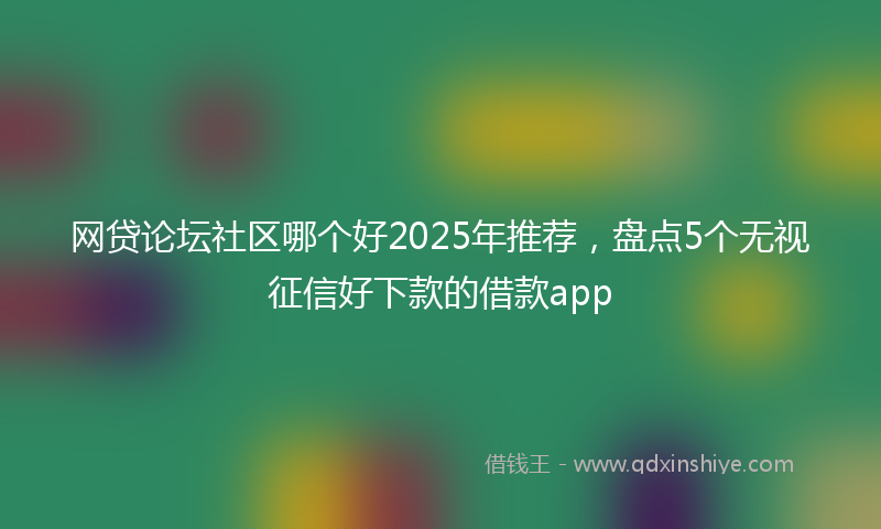 网贷论坛社区哪个好2025年推荐，盘点5个无视征信好下款的借款app