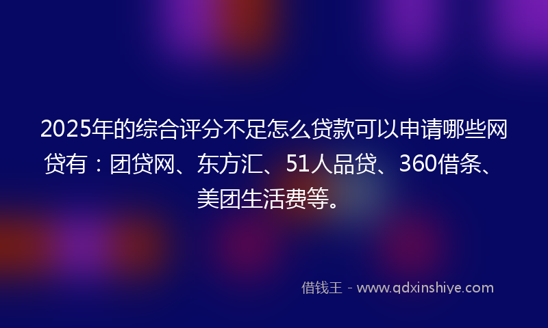 2025年的综合评分不足怎么贷款可以申请哪些网贷有：团贷网、东方汇、51人品贷、360借条、美团生活费等。