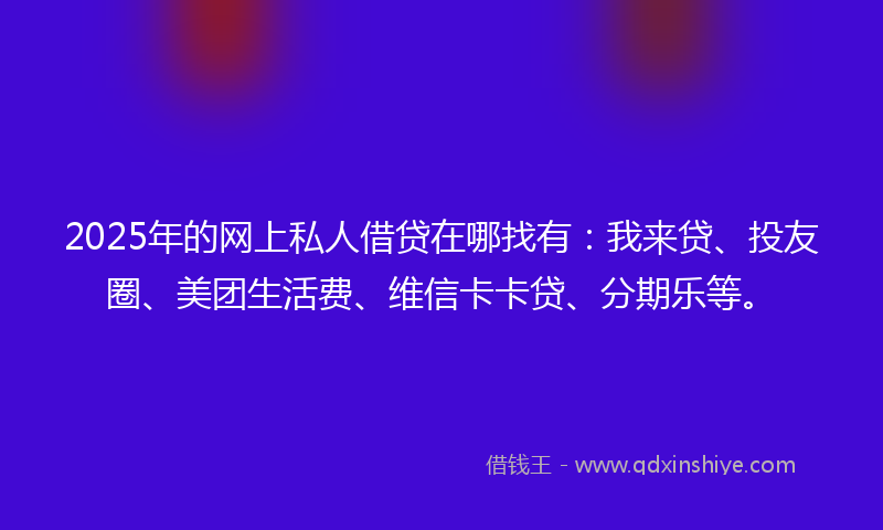 2025年的网上私人借贷在哪找有：我来贷、投友圈、美团生活费、维信卡卡贷、分期乐等。