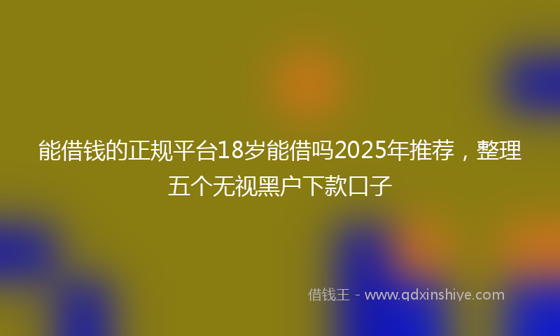 能借钱的正规平台18岁能借吗2025年推荐，整理五个无视黑户下款口子