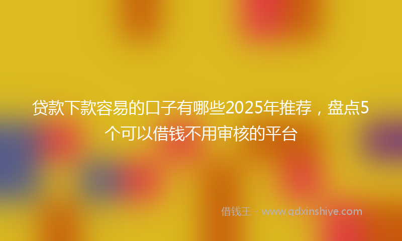 贷款下款容易的口子有哪些2025年推荐，盘点5个可以借钱不用审核的平台