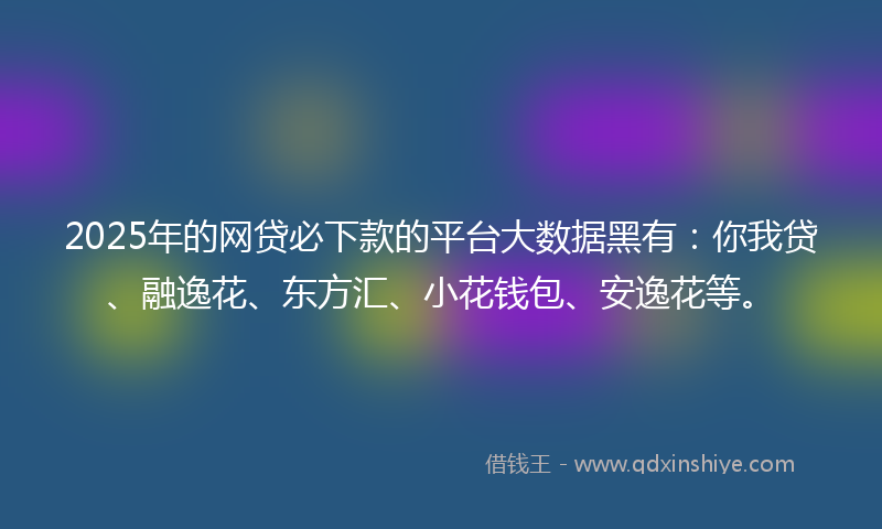 2025年的网贷必下款的平台大数据黑有：你我贷、融逸花、东方汇、小花钱包、安逸花等。