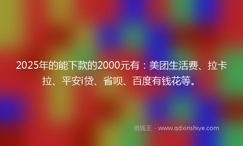 2025年的能下款的2000元有：美团生活费、拉卡拉、平安i贷、省呗、百度有钱花等。