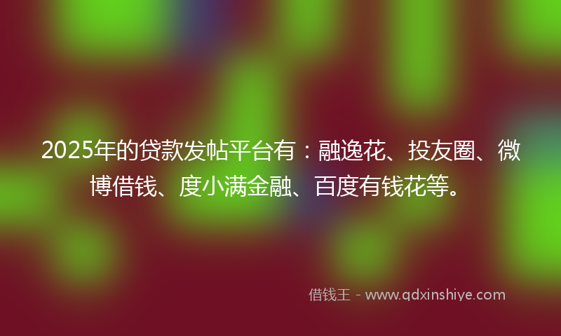 2025年的贷款发帖平台有：融逸花、投友圈、微博借钱、度小满金融、百度有钱花等。