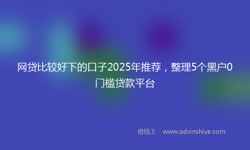 网贷比较好下的口子2025年推荐，整理5个黑户0门槛贷款平台