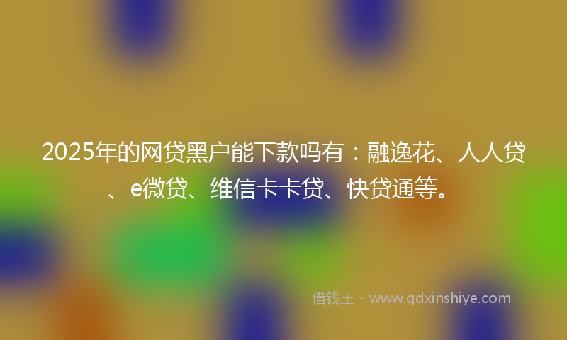 2025年的网贷黑户能下款吗有：融逸花、人人贷、e微贷、维信卡卡贷、快贷通等。