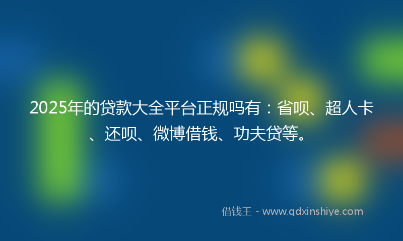 2025年的贷款大全平台正规吗有：省呗、超人卡、还呗、微博借钱、功夫贷等。