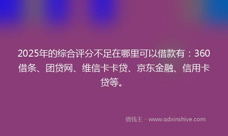2025年的综合评分不足在哪里可以借款有：360借条、团贷网、维信卡卡贷、京东金融、信用卡贷等。