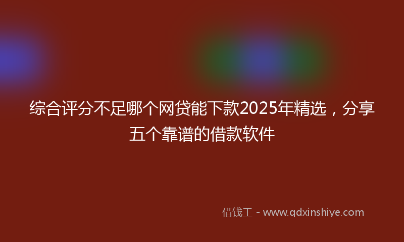 综合评分不足哪个网贷能下款2025年精选，分享五个靠谱的借款软件