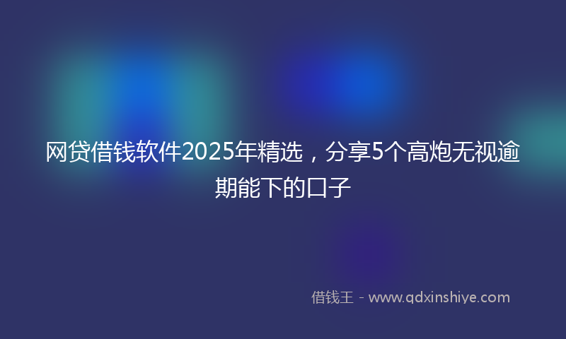 网贷借钱软件2025年精选，分享5个高炮无视逾期能下的口子