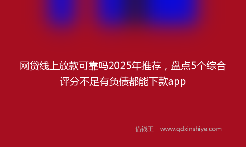 网贷线上放款可靠吗2025年推荐，盘点5个综合评分不足有负债都能下款app