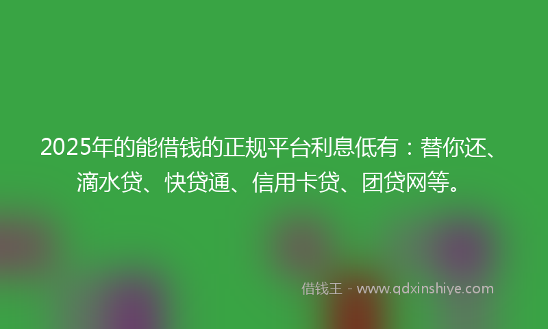 2025年的能借钱的正规平台利息低有：替你还、滴水贷、快贷通、信用卡贷、团贷网等。