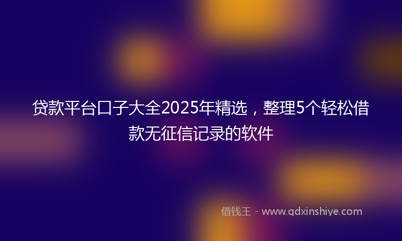 贷款平台口子大全2025年精选，整理5个轻松借款无征信记录的软件