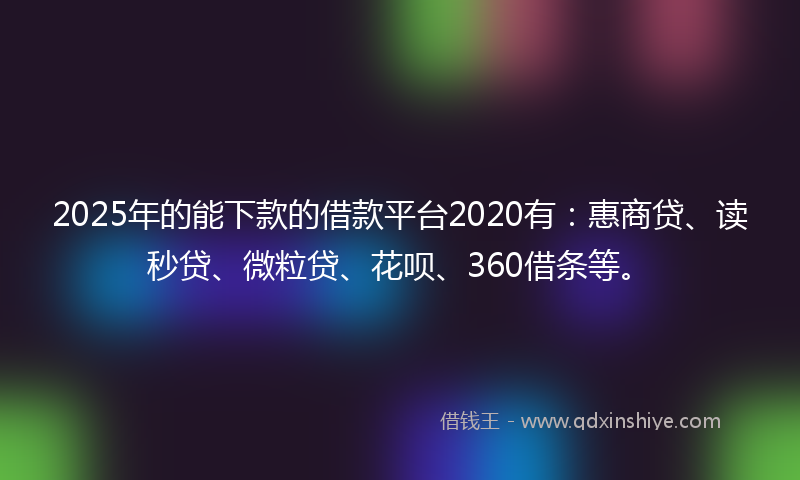2025年的能下款的借款平台2020有：惠商贷、读秒贷、微粒贷、花呗、360借条等。