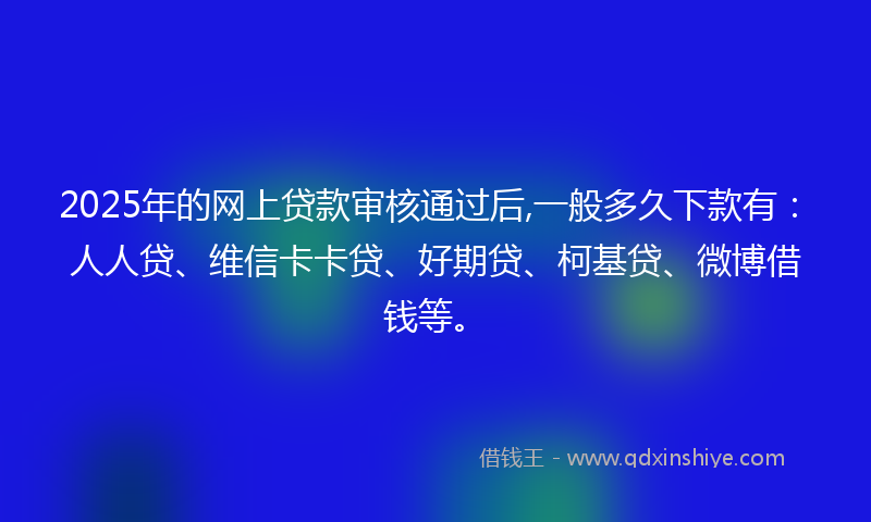 2025年的网上贷款审核通过后,一般多久下款有：人人贷、维信卡卡贷、好期贷、柯基贷、微博借钱等。
