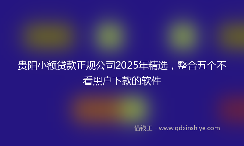 贵阳小额贷款正规公司2025年精选，整合五个不看黑户下款的软件
