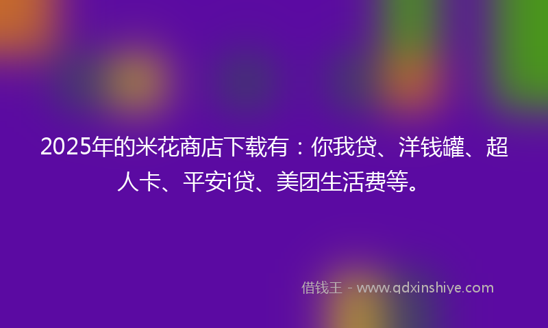 2025年的米花商店下载有：你我贷、洋钱罐、超人卡、平安i贷、美团生活费等。