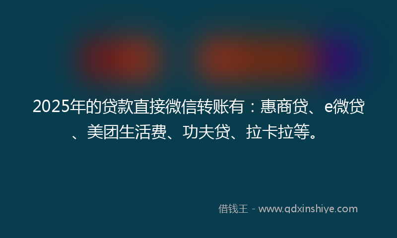 2025年的贷款直接微信转账有：惠商贷、e微贷、美团生活费、功夫贷、拉卡拉等。