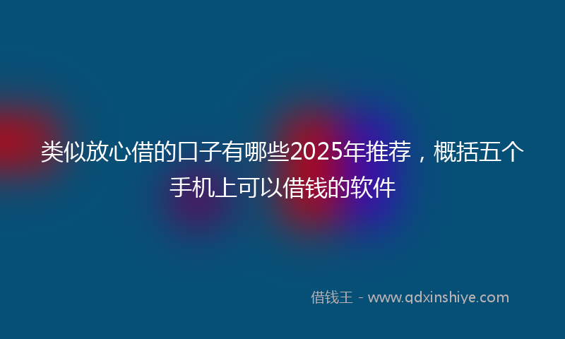 类似放心借的口子有哪些2025年推荐，概括五个手机上可以借钱的软件
