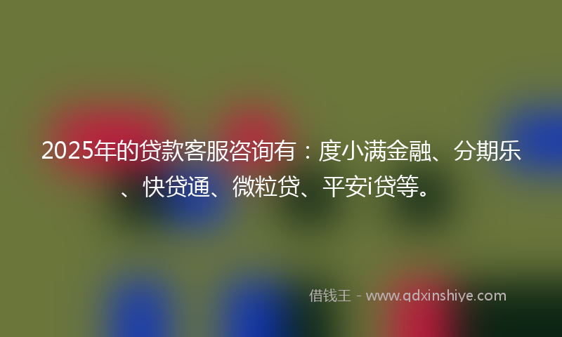 2025年的贷款客服咨询有：度小满金融、分期乐、快贷通、微粒贷、平安i贷等。