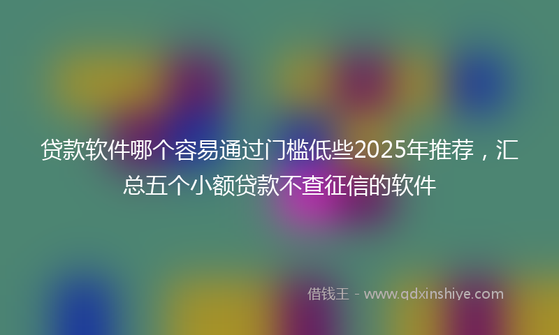 贷款软件哪个容易通过门槛低些2025年推荐，汇总五个小额贷款不查征信的软件