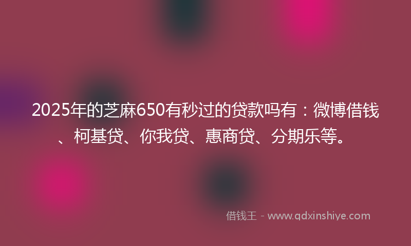 2025年的芝麻650有秒过的贷款吗有：微博借钱、柯基贷、你我贷、惠商贷、分期乐等。