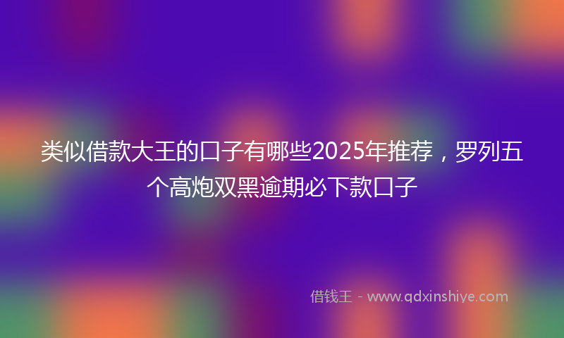 类似借款大王的口子有哪些2025年推荐，罗列五个高炮双黑逾期必下款口子